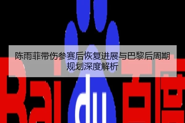 陈雨菲带伤参赛后恢复进展与巴黎后周期规划深度解析