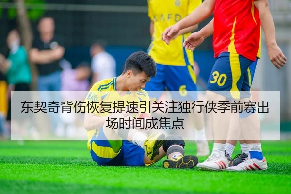 东契奇背伤恢复提速引关注独行侠季前赛出场时间成焦点